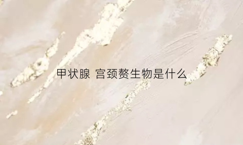 甲状腺宫颈赘生物是什么(宫颈甲状腺什么毛病)